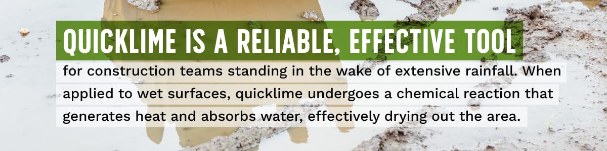 Quicklime is a reliable, effective tool for construction teams standing in the wake of extensive rainfall. When applied to wet surfaces, quicklime undergoes a chemical reaction that generates heat and absorbs water, effectively drying out the area.