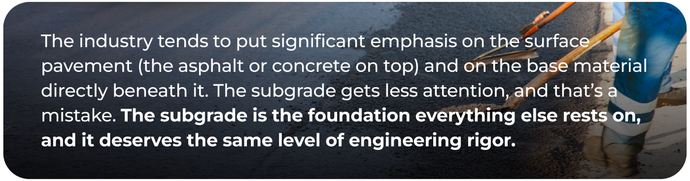 The industry tends to put significant emphasis on the surface pavement (the asphalt or concrete on top) and on the base material directly beneath it. The subgrade gets less attention, and that's a mistake. The subgrade is the foundation everything else rests on, and it deserves the same level of engineering rigor.